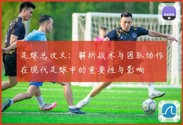 足球总攻文：解析战术与团队协作在现代足球中的重要性与影响