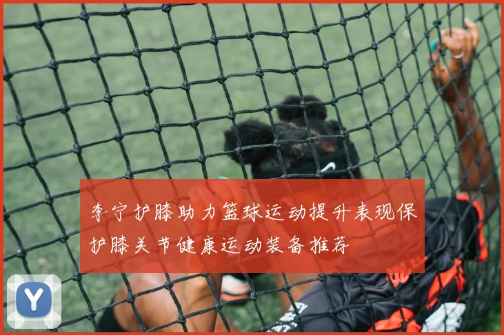 李宁护膝助力篮球运动提升表现保护膝关节健康运动装备推荐