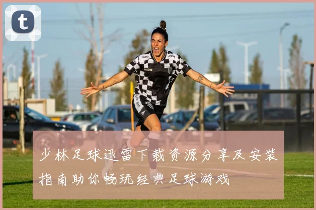少林足球迅雷下载资源分享及安装指南助你畅玩经典足球游戏