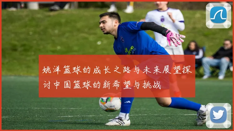 姚洋篮球的成长之路与未来展望探讨中国篮球的新希望与挑战