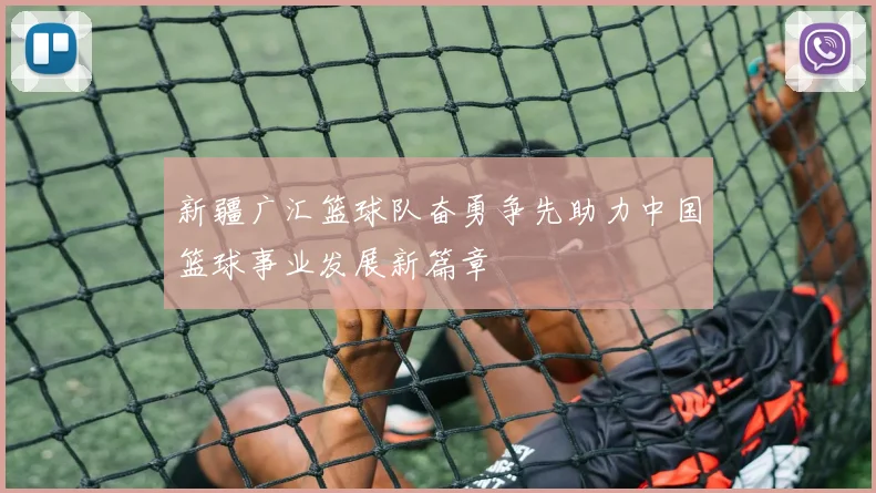 新疆广汇篮球队奋勇争先助力中国篮球事业发展新篇章