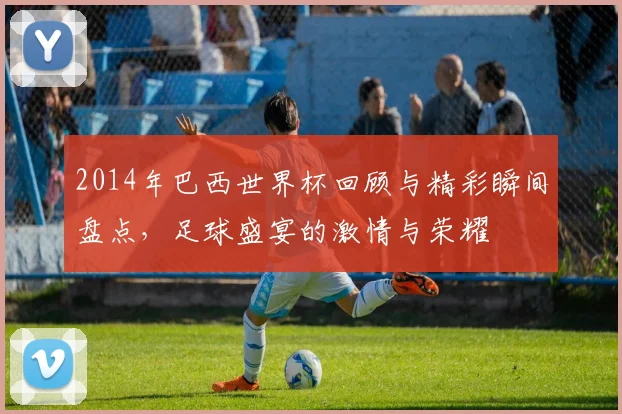 2014年巴西世界杯回顾与精彩瞬间盘点，足球盛宴的激情与荣耀