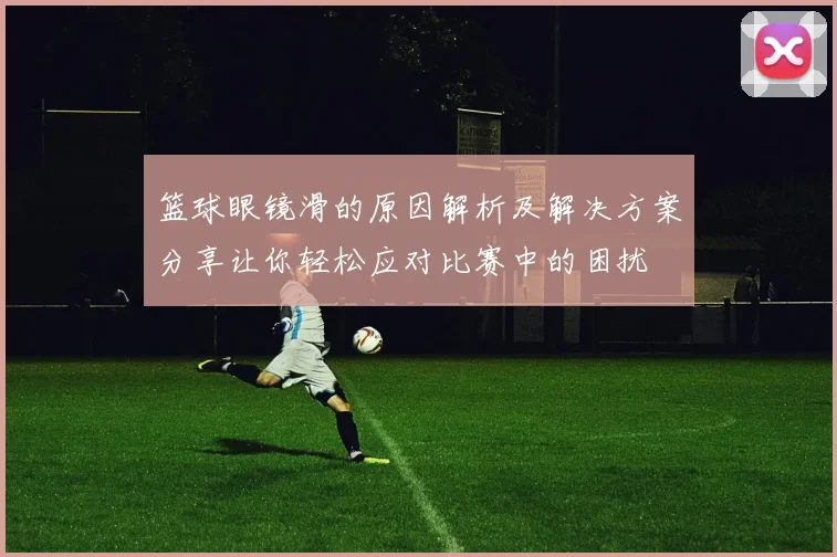 篮球眼镜滑的原因解析及解决方案分享让你轻松应对比赛中的困扰